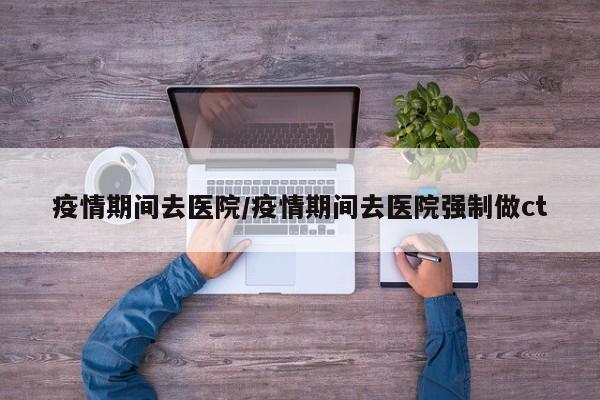 疫情期间去医院/疫情期间去医院强制做ct