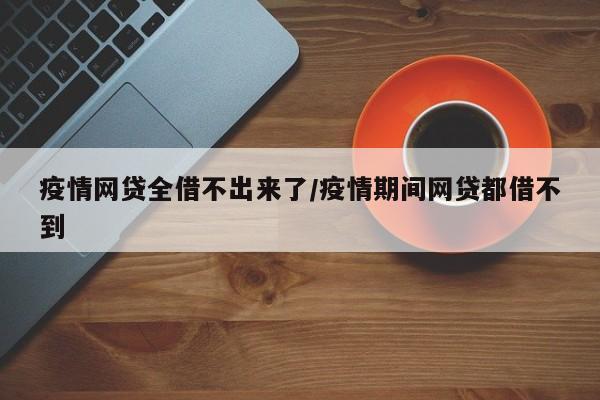 疫情网贷全借不出来了/疫情期间网贷都借不到