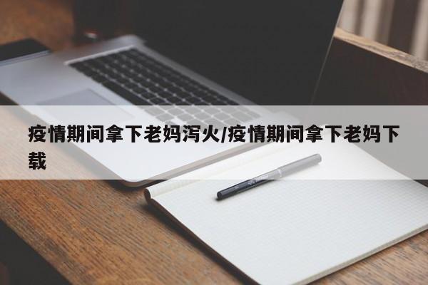疫情期间拿下老妈泻火/疫情期间拿下老妈下载
